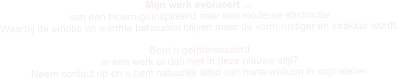 Mijn werk evolueert � van een bloem-ge�nspireerd�naar een moderne abstractie Waarbij de emotie en warmte behouden blijven maar de vorm rustiger en strakker wordt.  Bent u ge�nteresseerd  in een werk al-dan niet in deze nieuwe stijl?  Neem contact op en u bent natuurlijk altijd van harte welkom in mijn atelier.